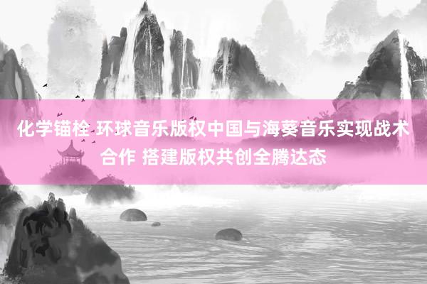 化学锚栓 环球音乐版权中国与海葵音乐实现战术合作 搭建版权共创全腾达态