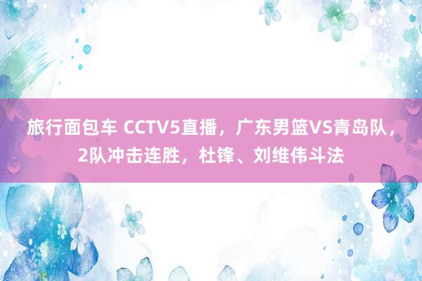 旅行面包车 CCTV5直播，广东男篮VS青岛队，2队冲击连胜，杜锋、刘维伟斗法
