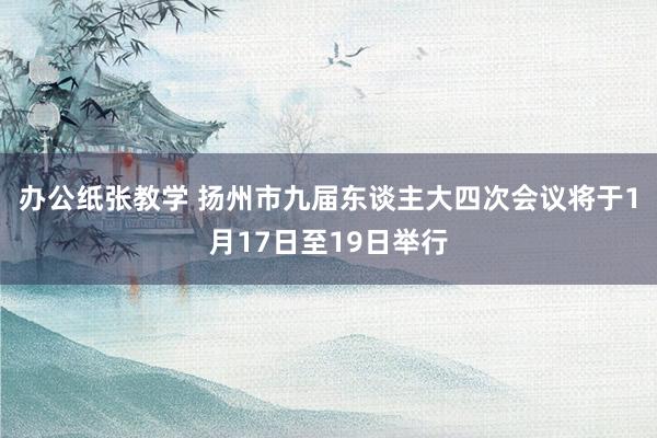办公纸张教学 扬州市九届东谈主大四次会议将于1月17日至19日举行