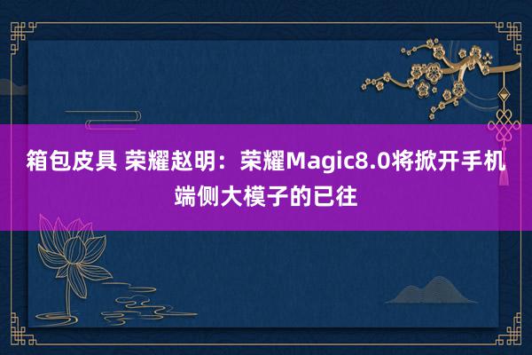 箱包皮具 荣耀赵明：荣耀Magic8.0将掀开手机端侧大模子的已往